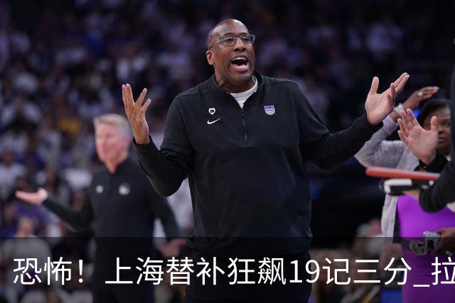恐怖！上海替补狂飙19记三分 拉塞尔引领三人20+