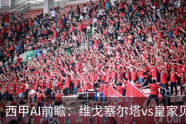 西甲AI前瞻：维戈塞尔塔vs皇家贝蒂斯，五连平的中游碰欧冠区