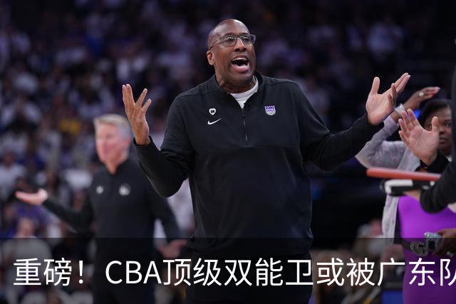 重磅！CBA顶级双能卫或被广东队看中，陈老板为他送出国手？