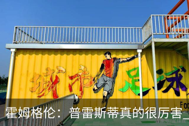 霍姆格伦：普雷斯蒂真的很厉害 他总能找到又高又有天赋的内线
