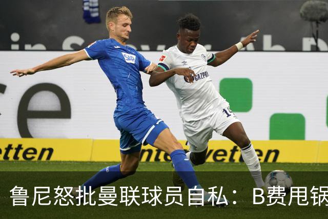 鲁尼怒批曼联球员自私：B费甩锅暴露责任感缺失